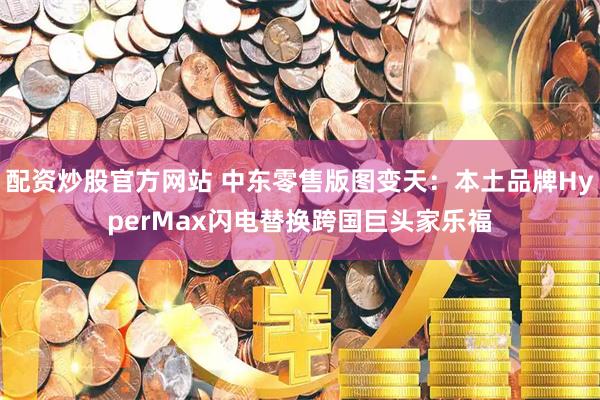 配资炒股官方网站 中东零售版图变天：本土品牌HyperMax闪电替换跨国巨头家乐福