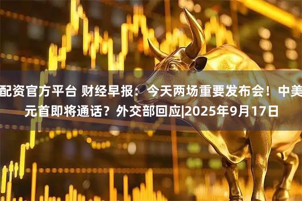 配资官方平台 财经早报：今天两场重要发布会！中美元首即将通话？外交部回应|2025年9月17日