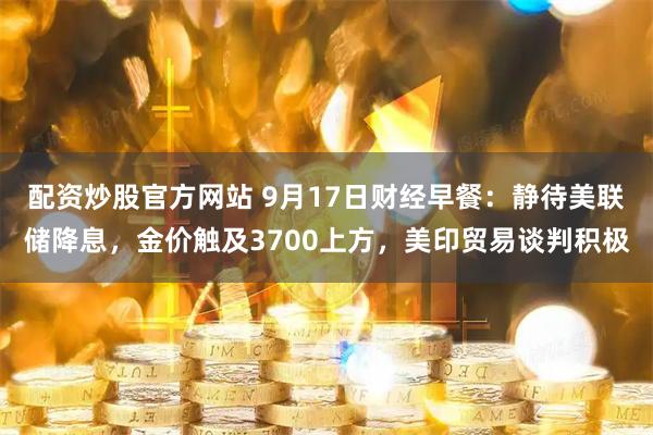 配资炒股官方网站 9月17日财经早餐：静待美联储降息，金价触及3700上方，美印贸易谈判积极