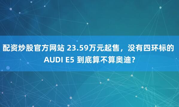 配资炒股官方网站 23.59万元起售，没有四环标的 AUDI E5 到底算不算奥迪？