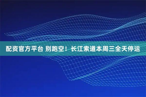 配资官方平台 别跑空！长江索道本周三全天停运