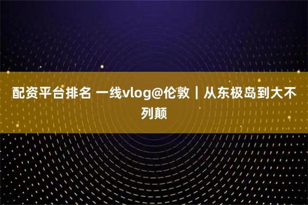 配资平台排名 一线vlog@伦敦｜从东极岛到大不列颠