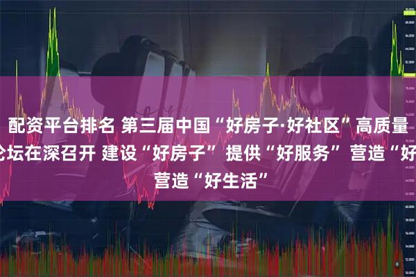 配资平台排名 第三届中国“好房子·好社区”高质量发展论坛在深召开 建设“好房子” 提供“好服务” 营造“好生活”