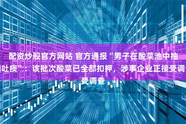 配资炒股官方网站 官方通报“男子在酸菜池中抽烟吐痰”：该批次酸菜已全部扣押，涉事企业正接受调查