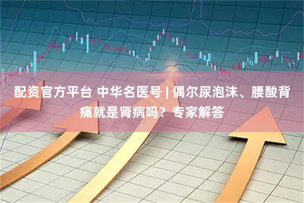 配资官方平台 中华名医号 | 偶尔尿泡沫、腰酸背痛就是肾病吗？专家解答