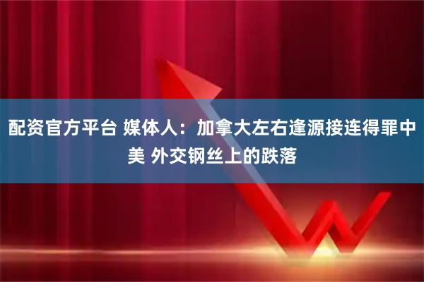 配资官方平台 媒体人：加拿大左右逢源接连得罪中美 外交钢丝上的跌落