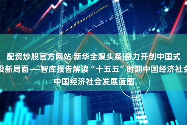 配资炒股官方网站 新华全媒头条|奋力开创中国式现代化建设新局面——智库报告解读“十五五”时期中国经济社会发展蓝图