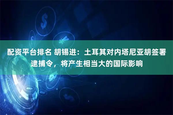 配资平台排名 胡锡进：土耳其对内塔尼亚胡签署逮捕令，将产生相当大的国际影响