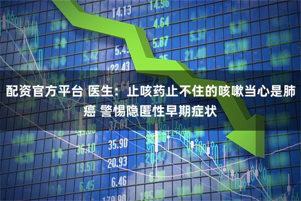 配资官方平台 医生：止咳药止不住的咳嗽当心是肺癌 警惕隐匿性早期症状