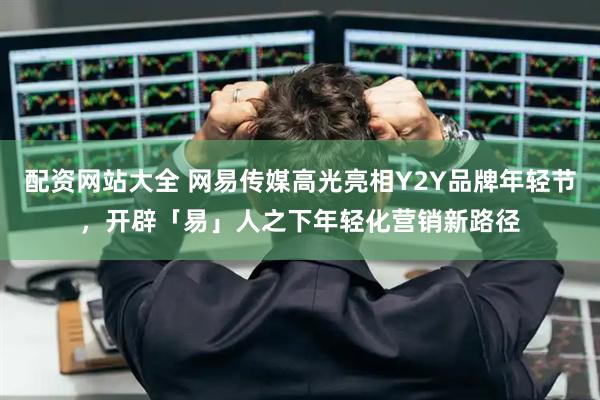配资网站大全 网易传媒高光亮相Y2Y品牌年轻节，开辟「易」人之下年轻化营销新路径