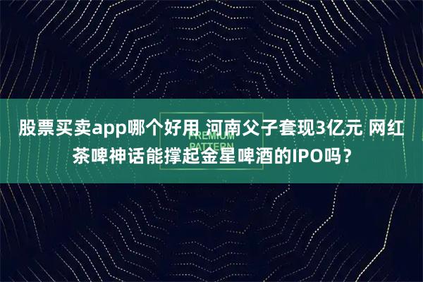 股票买卖app哪个好用 河南父子套现3亿元 网红茶啤神话能撑起金星啤酒的IPO吗？