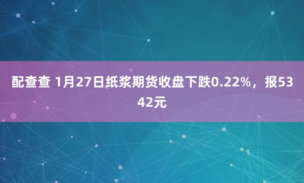 配查查 1月27日纸浆期货收盘下跌0.22%，报5342元