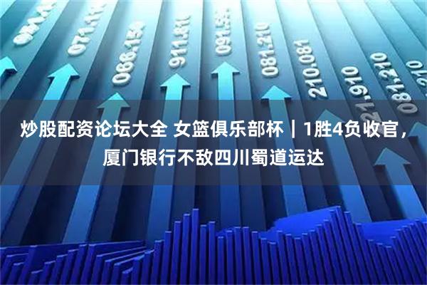 炒股配资论坛大全 女篮俱乐部杯｜1胜4负收官，厦门银行不敌四川蜀道运达