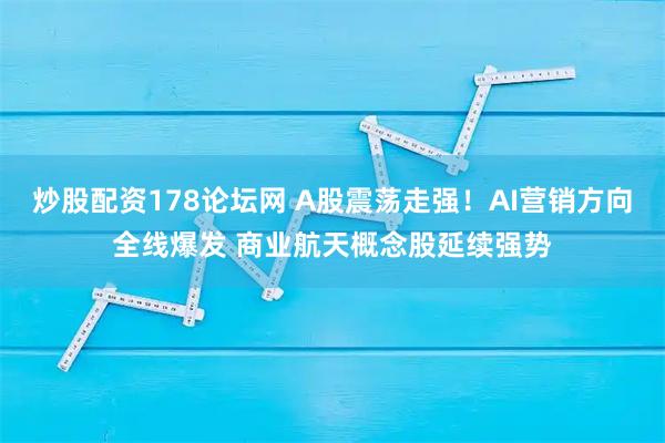 炒股配资178论坛网 A股震荡走强！AI营销方向全线爆发 商业航天概念股延续强势