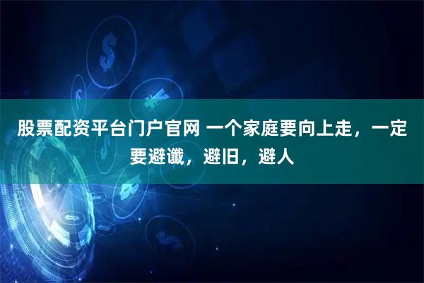 股票配资平台门户官网 一个家庭要向上走，一定要避谶，避旧，避人
