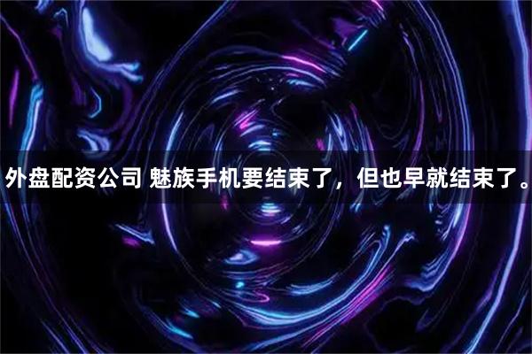 外盘配资公司 魅族手机要结束了，但也早就结束了。
