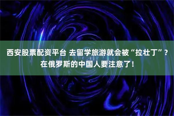 西安股票配资平台 去留学旅游就会被“拉壮丁”？在俄罗斯的中国人要注意了！