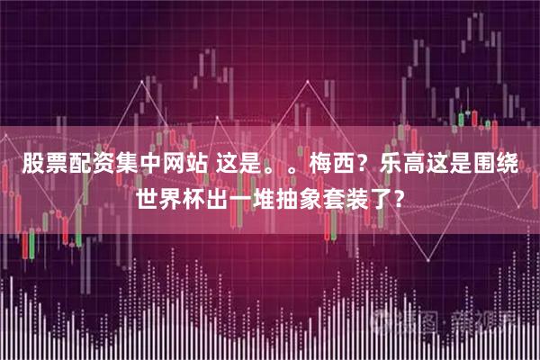 股票配资集中网站 这是。。梅西？乐高这是围绕世界杯出一堆抽象套装了？