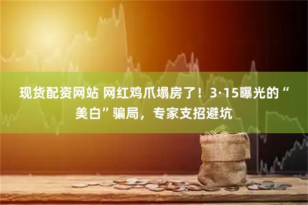 现货配资网站 网红鸡爪塌房了！3·15曝光的“美白”骗局，专家支招避坑